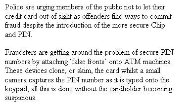 Text Box: Police are urging members of the public not to let their credit card out of sight as offenders find ways to commit fraud despite the introduction of the more secure Chip and PIN.
    
Fraudsters are getting around the problem of secure PIN numbers by attaching false fronts onto ATM machines. These devices clone, or skim, the card whilst a small camera captures the PIN number as it is typed onto the keypad, all this is done without the cardholder becoming suspicious. 

